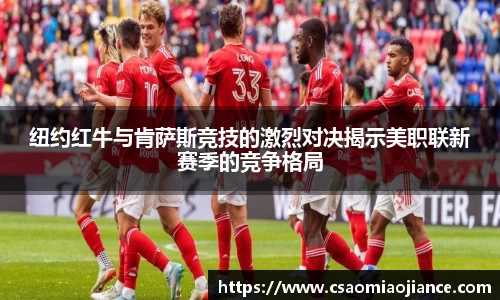 纽约红牛与肯萨斯竞技的激烈对决揭示美职联新赛季的竞争格局